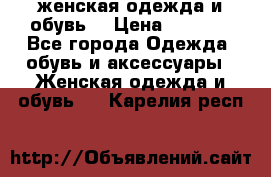 женская одежда и обувь  › Цена ­ 1 000 - Все города Одежда, обувь и аксессуары » Женская одежда и обувь   . Карелия респ.